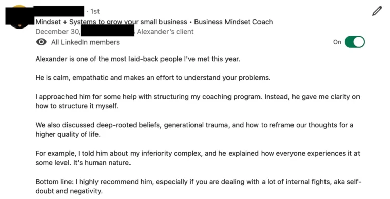 Screenshot of a LinkedIn recommendation written as Alexander’s client by a business mindset coach, name redacted: Alexander is one of the most laid-back people I’ve met this year. He is calm, empathatic and makes an effort to understand your problems.