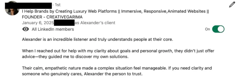 Screenshot of a LinkedIn recommendation written as Alexander’s client by the founder of Creativegarima, name redacted: Alexander is an incredible listener and truly understands people at their core.